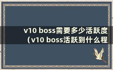 v10 boss需要多少活跃度（v10 boss活跃到什么程度才能被兑换）